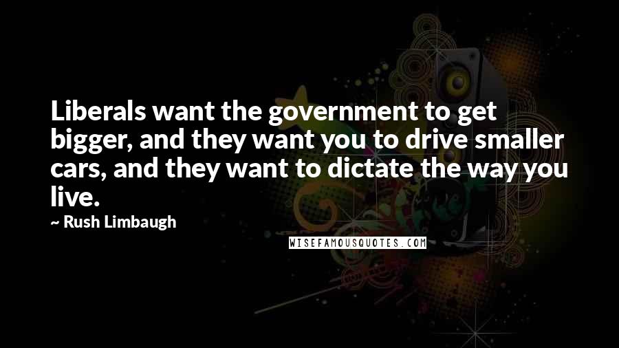 Rush Limbaugh Quotes: Liberals want the government to get bigger, and they want you to drive smaller cars, and they want to dictate the way you live.