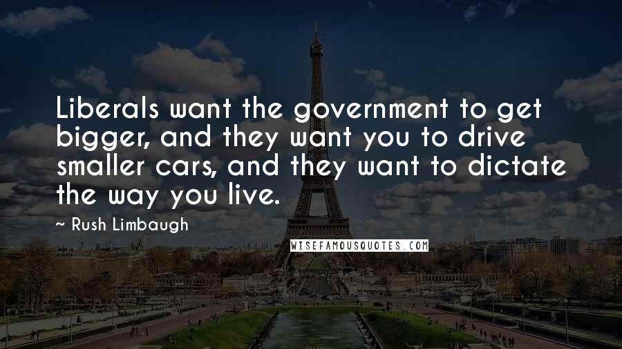 Rush Limbaugh Quotes: Liberals want the government to get bigger, and they want you to drive smaller cars, and they want to dictate the way you live.