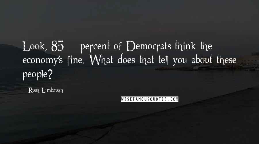 Rush Limbaugh Quotes: Look, 85% percent of Democrats think the economy's fine. What does that tell you about these people?