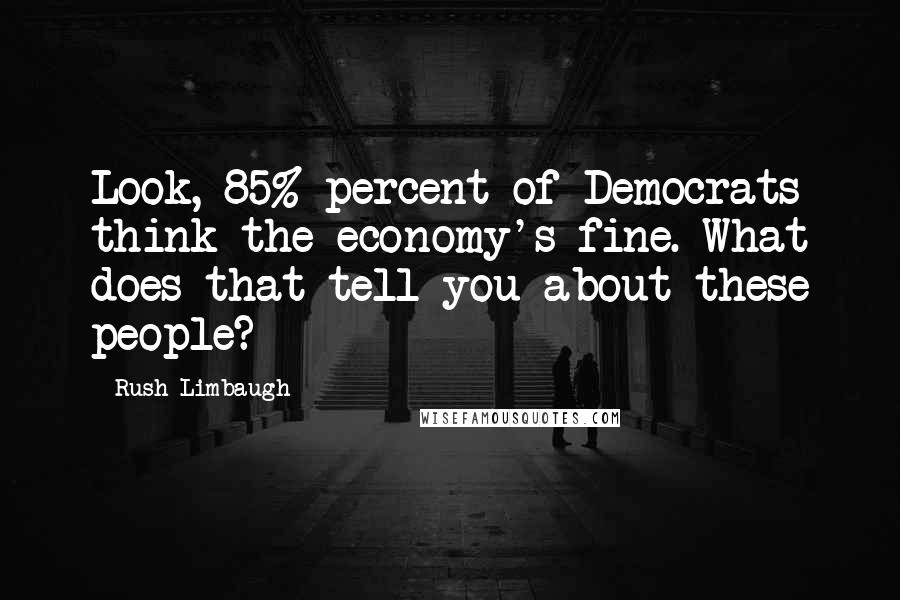 Rush Limbaugh Quotes: Look, 85% percent of Democrats think the economy's fine. What does that tell you about these people?