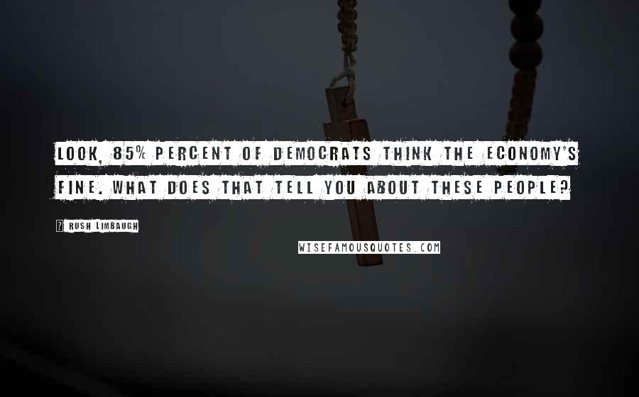 Rush Limbaugh Quotes: Look, 85% percent of Democrats think the economy's fine. What does that tell you about these people?