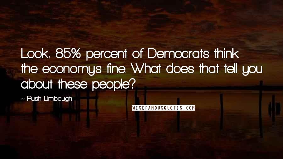 Rush Limbaugh Quotes: Look, 85% percent of Democrats think the economy's fine. What does that tell you about these people?