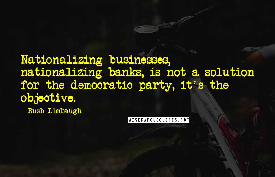 Rush Limbaugh Quotes: Nationalizing businesses, nationalizing banks, is not a solution for the democratic party, it's the objective.