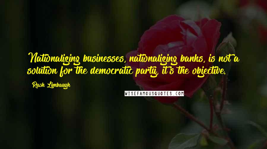 Rush Limbaugh Quotes: Nationalizing businesses, nationalizing banks, is not a solution for the democratic party, it's the objective.