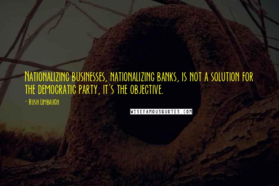 Rush Limbaugh Quotes: Nationalizing businesses, nationalizing banks, is not a solution for the democratic party, it's the objective.