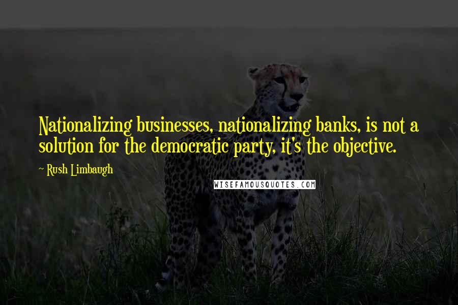 Rush Limbaugh Quotes: Nationalizing businesses, nationalizing banks, is not a solution for the democratic party, it's the objective.