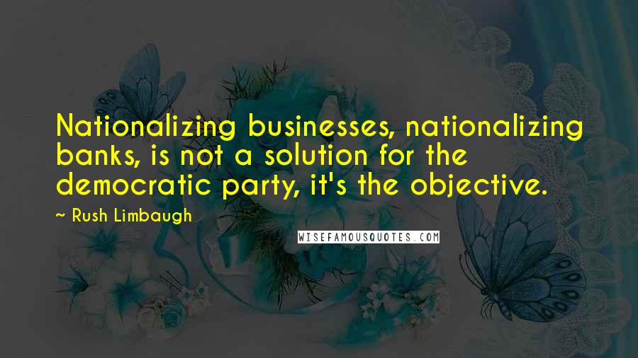 Rush Limbaugh Quotes: Nationalizing businesses, nationalizing banks, is not a solution for the democratic party, it's the objective.