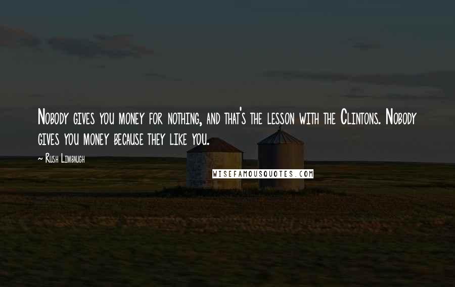 Rush Limbaugh Quotes: Nobody gives you money for nothing, and that's the lesson with the Clintons. Nobody gives you money because they like you.