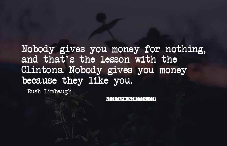 Rush Limbaugh Quotes: Nobody gives you money for nothing, and that's the lesson with the Clintons. Nobody gives you money because they like you.