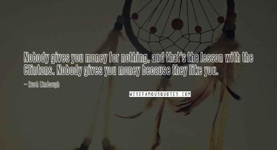 Rush Limbaugh Quotes: Nobody gives you money for nothing, and that's the lesson with the Clintons. Nobody gives you money because they like you.