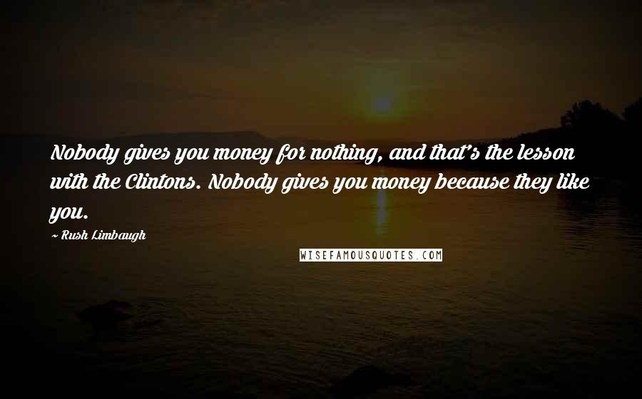 Rush Limbaugh Quotes: Nobody gives you money for nothing, and that's the lesson with the Clintons. Nobody gives you money because they like you.