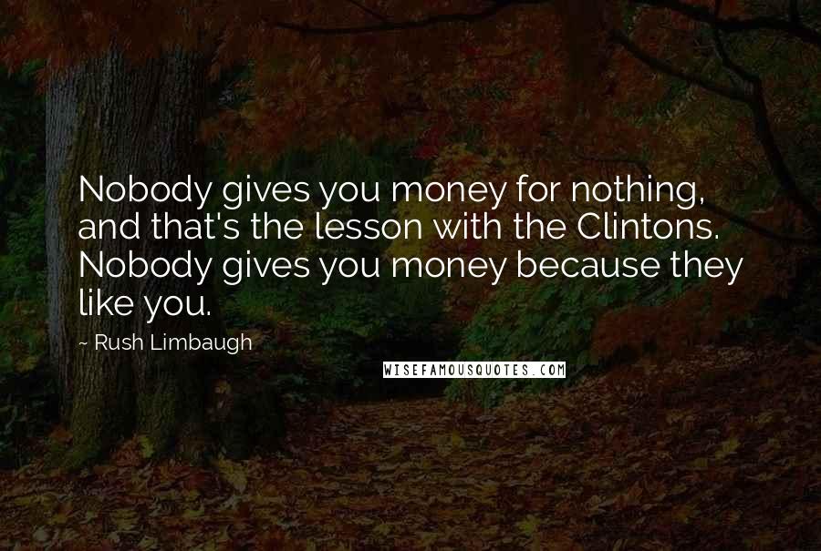 Rush Limbaugh Quotes: Nobody gives you money for nothing, and that's the lesson with the Clintons. Nobody gives you money because they like you.