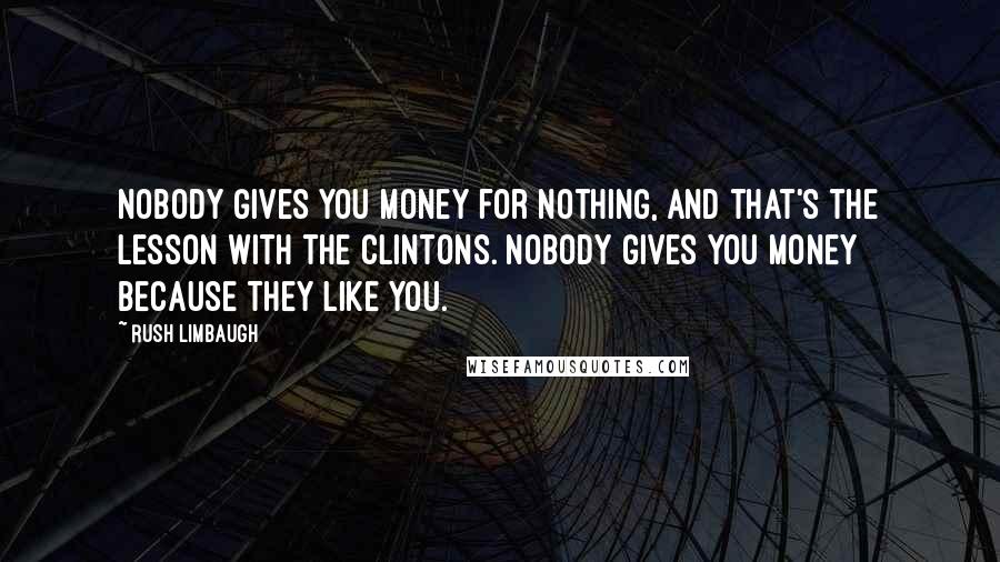 Rush Limbaugh Quotes: Nobody gives you money for nothing, and that's the lesson with the Clintons. Nobody gives you money because they like you.