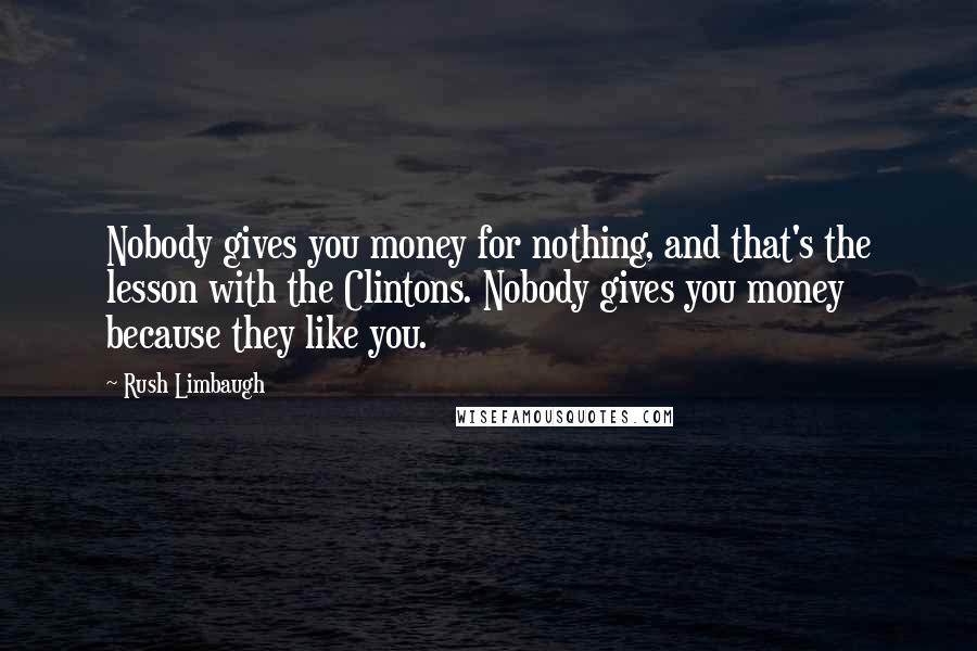 Rush Limbaugh Quotes: Nobody gives you money for nothing, and that's the lesson with the Clintons. Nobody gives you money because they like you.