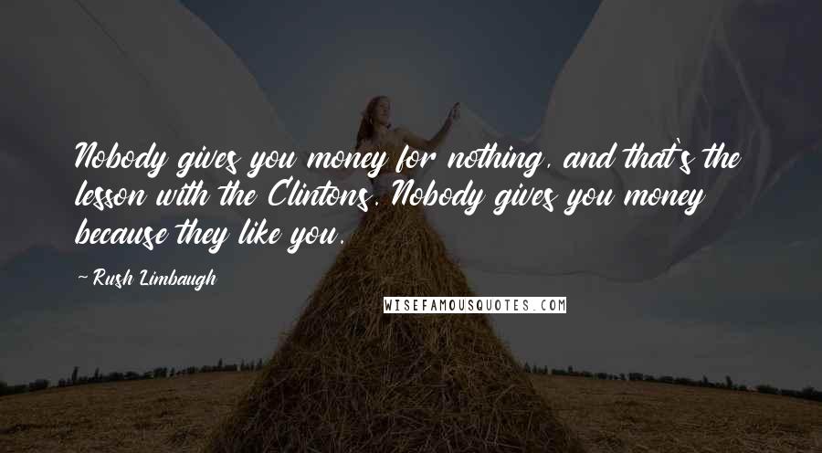 Rush Limbaugh Quotes: Nobody gives you money for nothing, and that's the lesson with the Clintons. Nobody gives you money because they like you.