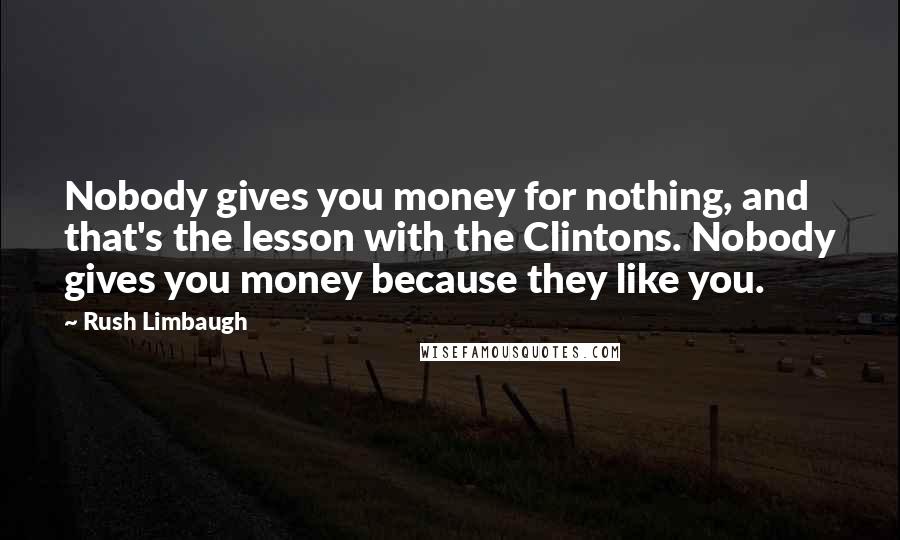 Rush Limbaugh Quotes: Nobody gives you money for nothing, and that's the lesson with the Clintons. Nobody gives you money because they like you.