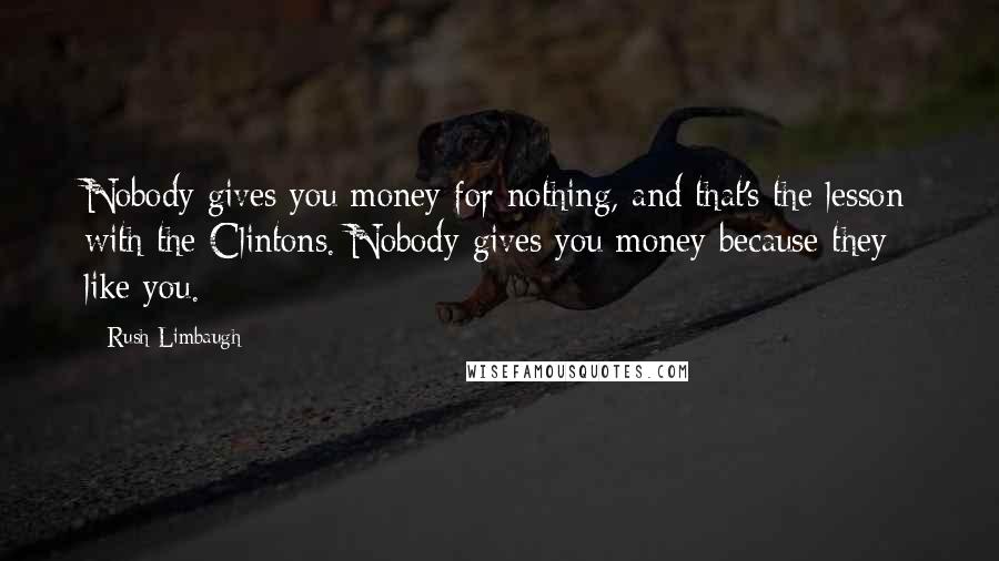 Rush Limbaugh Quotes: Nobody gives you money for nothing, and that's the lesson with the Clintons. Nobody gives you money because they like you.