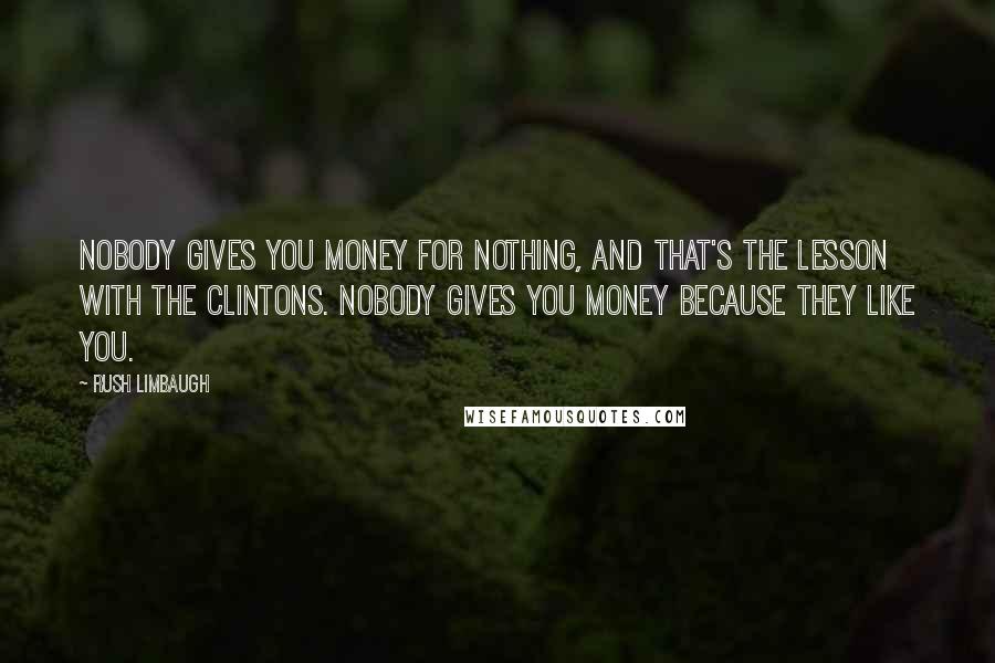 Rush Limbaugh Quotes: Nobody gives you money for nothing, and that's the lesson with the Clintons. Nobody gives you money because they like you.