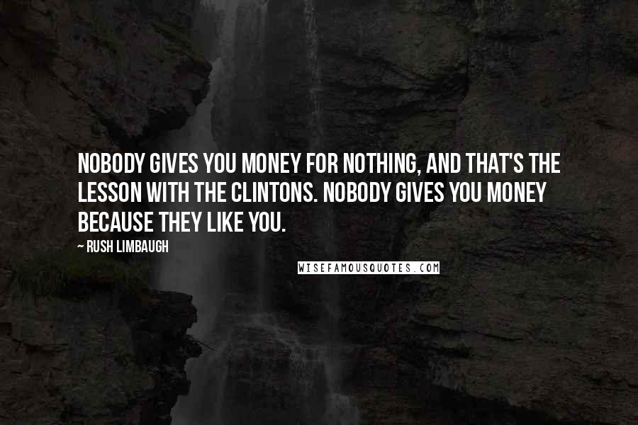 Rush Limbaugh Quotes: Nobody gives you money for nothing, and that's the lesson with the Clintons. Nobody gives you money because they like you.