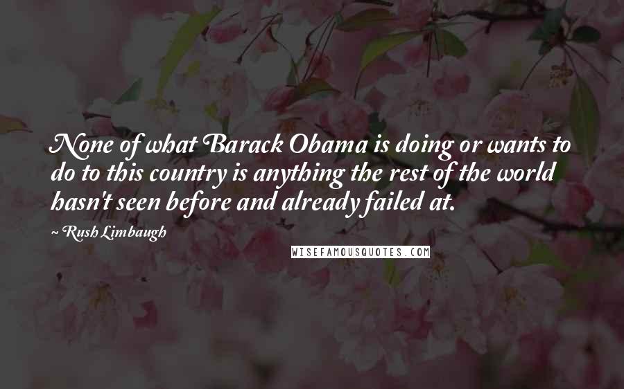 Rush Limbaugh Quotes: None of what Barack Obama is doing or wants to do to this country is anything the rest of the world hasn't seen before and already failed at.