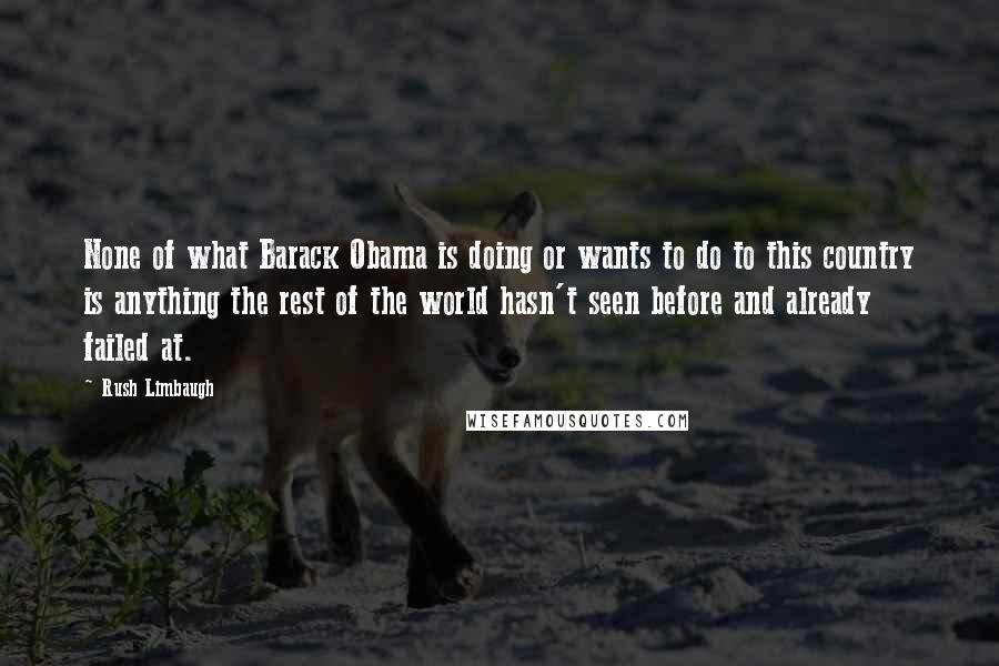 Rush Limbaugh Quotes: None of what Barack Obama is doing or wants to do to this country is anything the rest of the world hasn't seen before and already failed at.