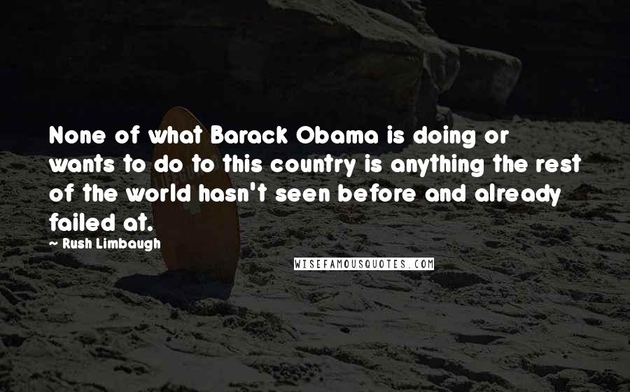 Rush Limbaugh Quotes: None of what Barack Obama is doing or wants to do to this country is anything the rest of the world hasn't seen before and already failed at.