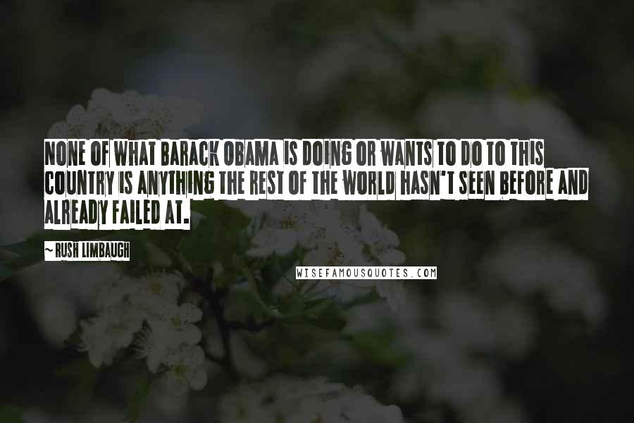 Rush Limbaugh Quotes: None of what Barack Obama is doing or wants to do to this country is anything the rest of the world hasn't seen before and already failed at.