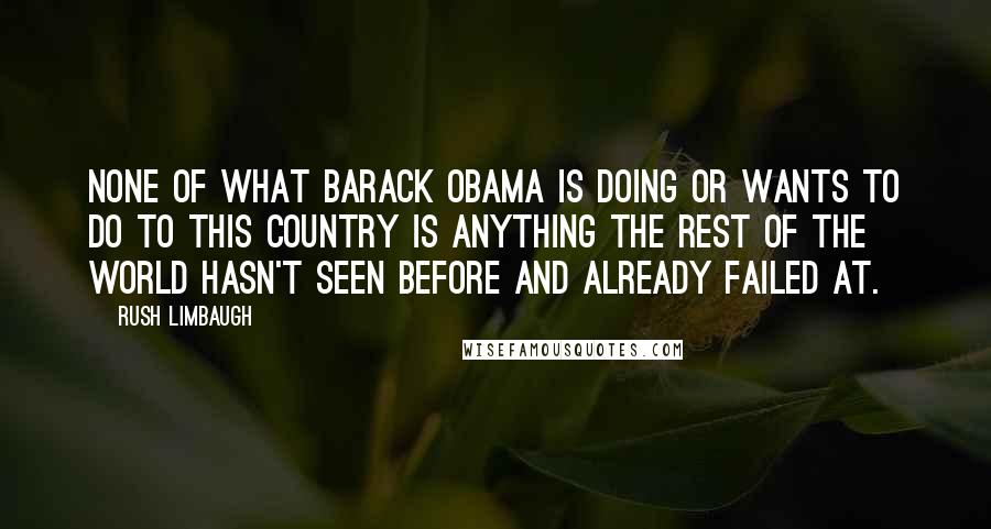 Rush Limbaugh Quotes: None of what Barack Obama is doing or wants to do to this country is anything the rest of the world hasn't seen before and already failed at.