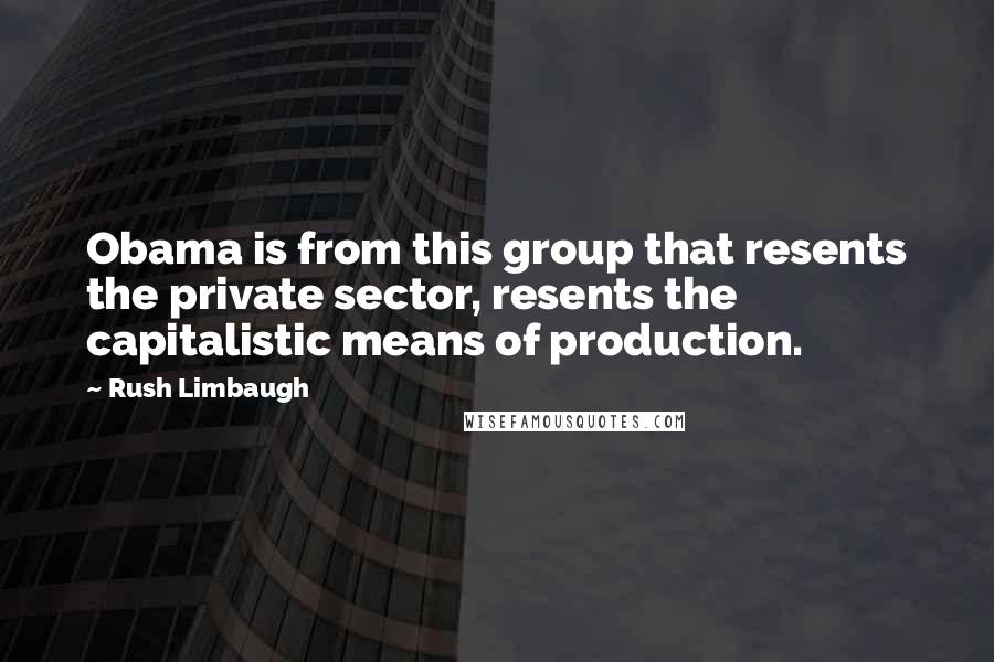 Rush Limbaugh Quotes: Obama is from this group that resents the private sector, resents the capitalistic means of production.