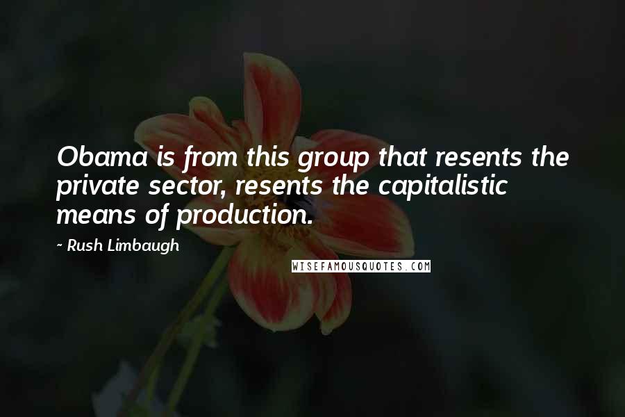 Rush Limbaugh Quotes: Obama is from this group that resents the private sector, resents the capitalistic means of production.