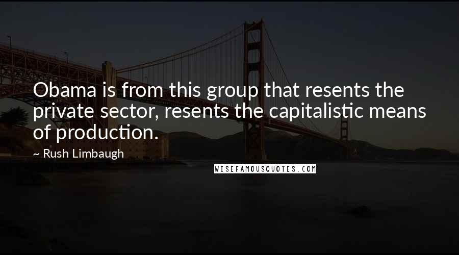 Rush Limbaugh Quotes: Obama is from this group that resents the private sector, resents the capitalistic means of production.