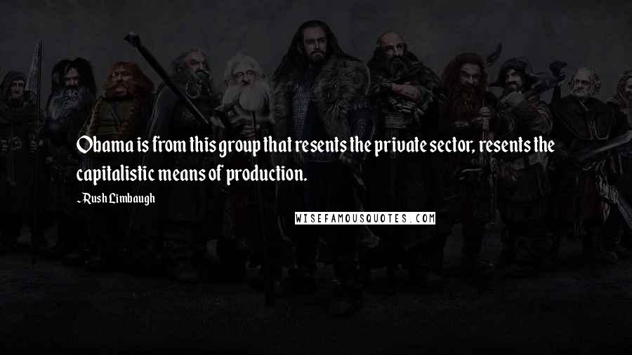 Rush Limbaugh Quotes: Obama is from this group that resents the private sector, resents the capitalistic means of production.