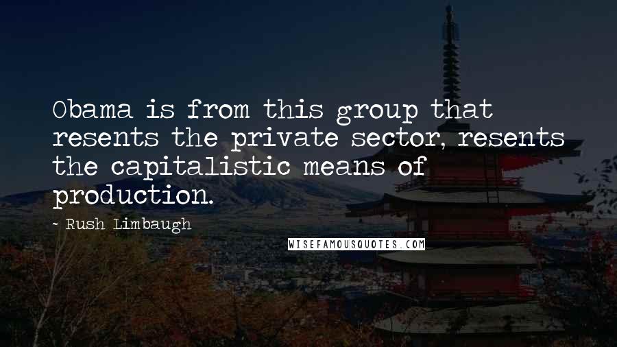 Rush Limbaugh Quotes: Obama is from this group that resents the private sector, resents the capitalistic means of production.