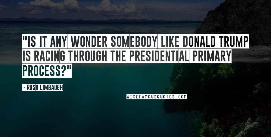 Rush Limbaugh Quotes: "Is it any wonder somebody like Donald Trump is racing through the presidential primary process?"