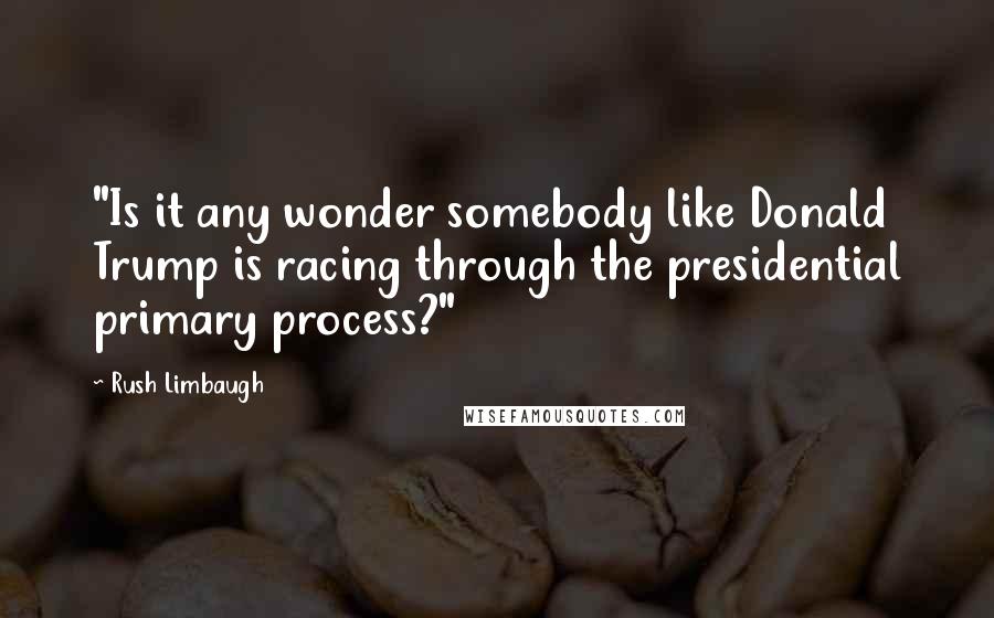 Rush Limbaugh Quotes: "Is it any wonder somebody like Donald Trump is racing through the presidential primary process?"