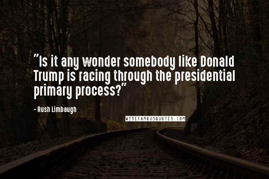 Rush Limbaugh Quotes: "Is it any wonder somebody like Donald Trump is racing through the presidential primary process?"