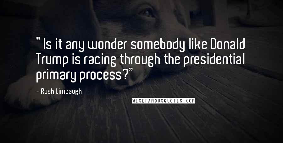 Rush Limbaugh Quotes: "Is it any wonder somebody like Donald Trump is racing through the presidential primary process?"
