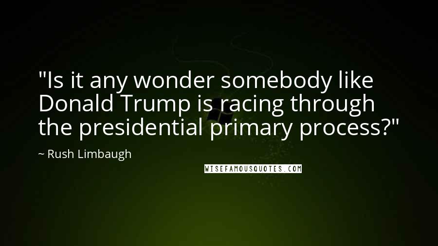 Rush Limbaugh Quotes: "Is it any wonder somebody like Donald Trump is racing through the presidential primary process?"