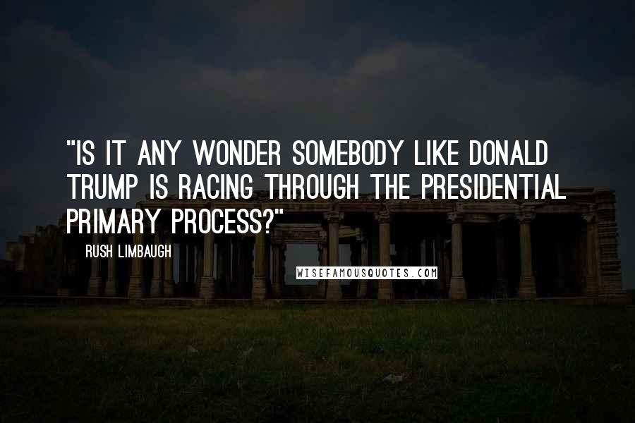 Rush Limbaugh Quotes: "Is it any wonder somebody like Donald Trump is racing through the presidential primary process?"