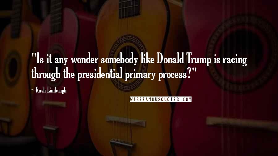 Rush Limbaugh Quotes: "Is it any wonder somebody like Donald Trump is racing through the presidential primary process?"