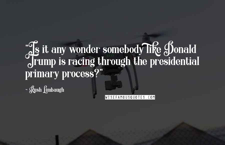 Rush Limbaugh Quotes: "Is it any wonder somebody like Donald Trump is racing through the presidential primary process?"
