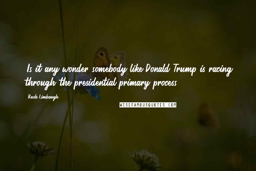 Rush Limbaugh Quotes: "Is it any wonder somebody like Donald Trump is racing through the presidential primary process?"