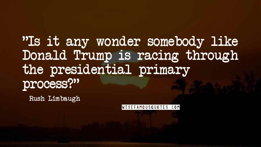 Rush Limbaugh Quotes: "Is it any wonder somebody like Donald Trump is racing through the presidential primary process?"