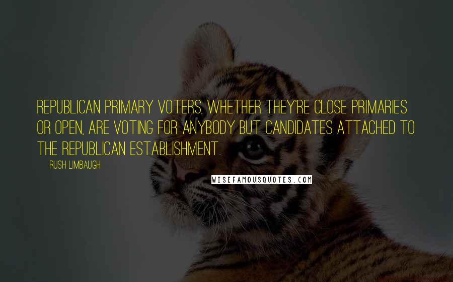 Rush Limbaugh Quotes: Republican primary voters, whether they're close primaries or open, are voting for anybody but candidates attached to the Republican establishment.