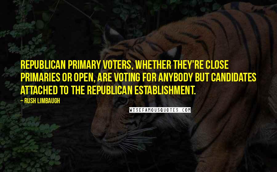 Rush Limbaugh Quotes: Republican primary voters, whether they're close primaries or open, are voting for anybody but candidates attached to the Republican establishment.