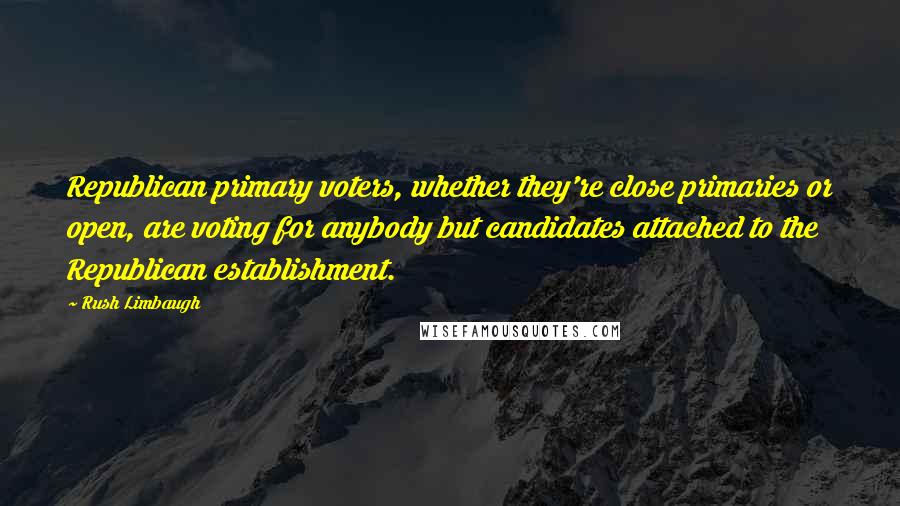 Rush Limbaugh Quotes: Republican primary voters, whether they're close primaries or open, are voting for anybody but candidates attached to the Republican establishment.