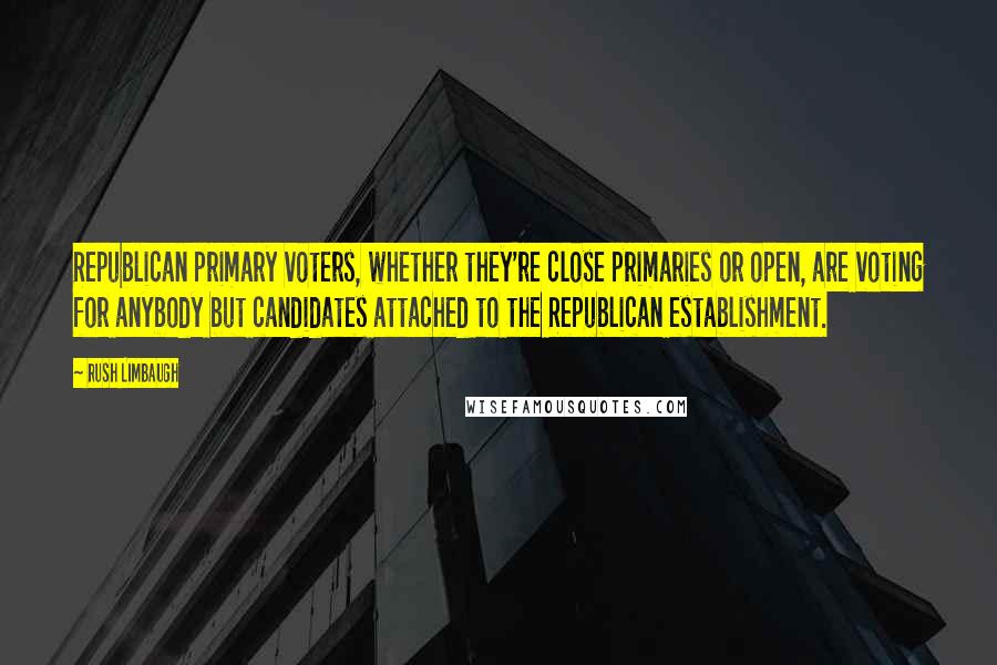 Rush Limbaugh Quotes: Republican primary voters, whether they're close primaries or open, are voting for anybody but candidates attached to the Republican establishment.
