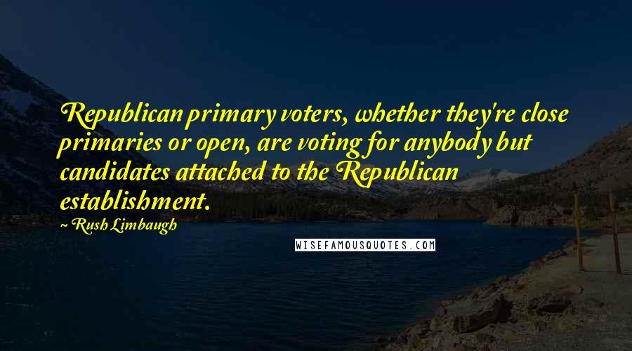 Rush Limbaugh Quotes: Republican primary voters, whether they're close primaries or open, are voting for anybody but candidates attached to the Republican establishment.