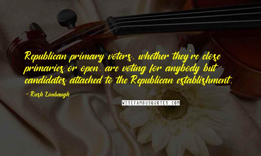 Rush Limbaugh Quotes: Republican primary voters, whether they're close primaries or open, are voting for anybody but candidates attached to the Republican establishment.