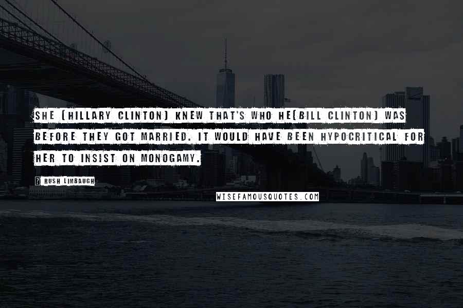 Rush Limbaugh Quotes: She [Hillary Clinton] knew that's who he[Bill clinton] was before they got married. It would have been hypocritical for her to insist on monogamy.